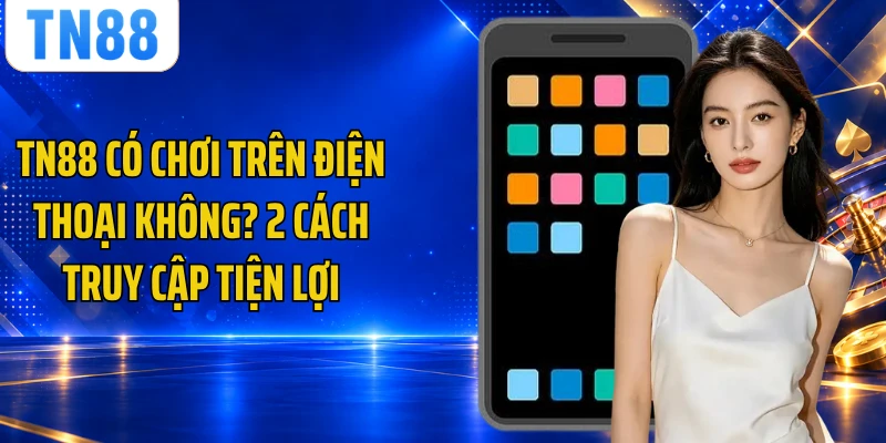 TN88 Có Chơi Trên Điện Thoại Không? 2 Cách Truy Cập Tiện Lợi